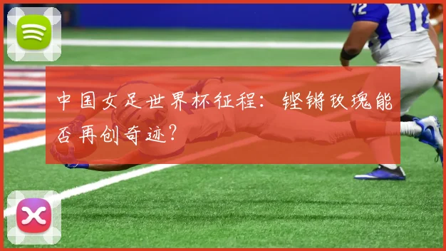 中国女足世界杯征程:铿锵玫瑰能否再创奇迹?
