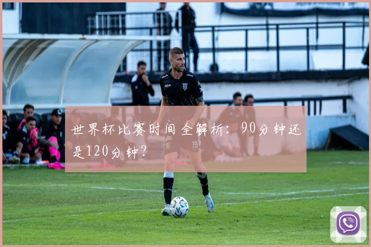 世界杯比赛时间全解析：90分钟还是120分钟？