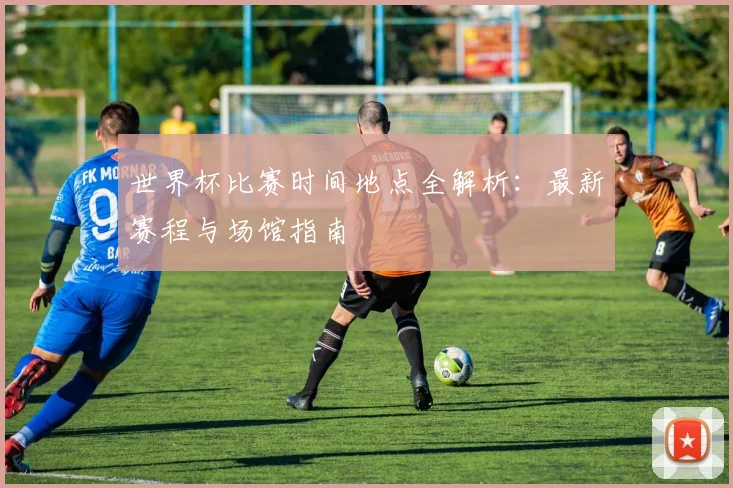 世界杯比赛时间地点全解析：最新赛程与场馆指南