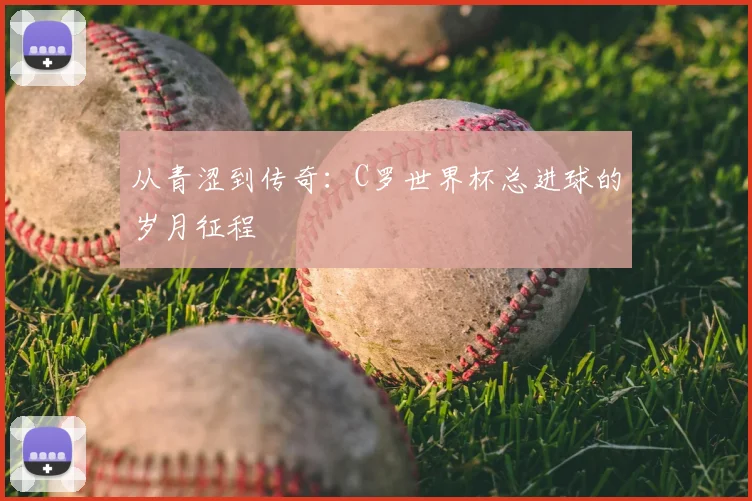 从青涩到传奇：C罗世界杯总进球的岁月征程