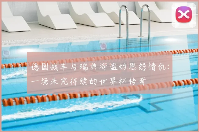 德国战车与瑞典海盗的恩怨情仇：一场未完待续的世界杯传奇