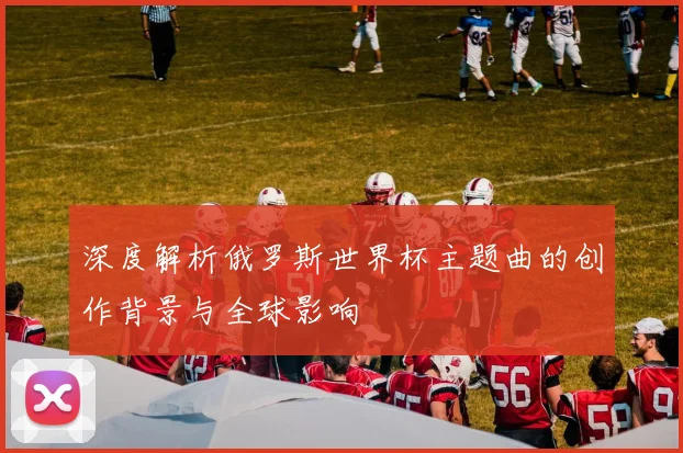 深度解析俄罗斯世界杯主题曲的创作背景与全球影响
