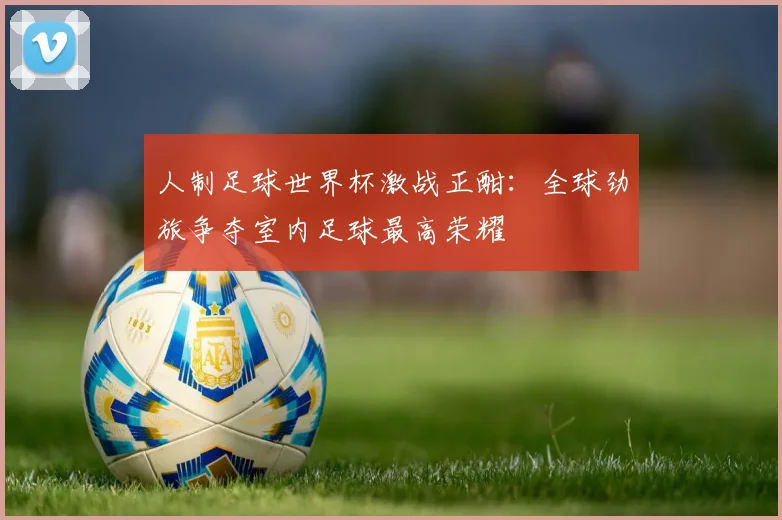 人制足球世界杯激战正酣:全球劲旅争夺室内足球最高荣耀