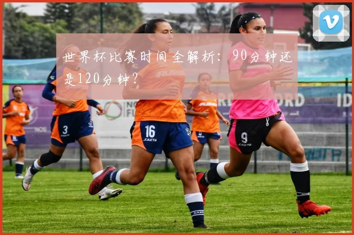 世界杯比赛时间全解析：90分钟还是120分钟？