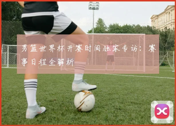 男篮世界杯开赛时间独家专访：赛事日程全解析