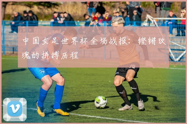 中国女足世界杯全场战报：铿锵玫瑰的拼搏历程