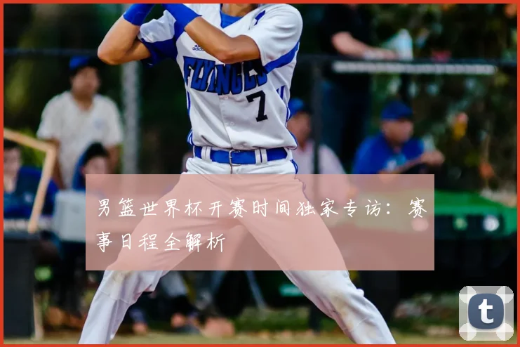 男篮世界杯开赛时间独家专访:赛事日程全解析