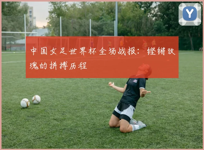 中国女足世界杯全场战报：铿锵玫瑰的拼搏历程