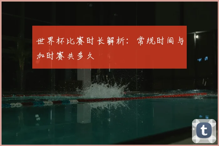 世界杯比赛时长解析：常规时间与加时赛共多久