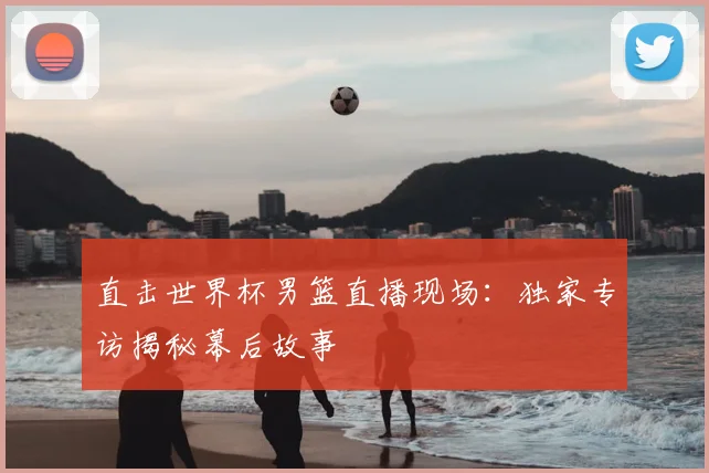 直击世界杯男篮直播现场：独家专访揭秘幕后故事