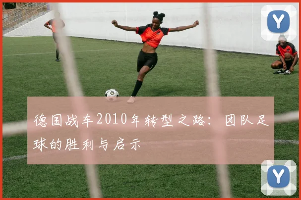 德国战车2010年转型之路：团队足球的胜利与启示