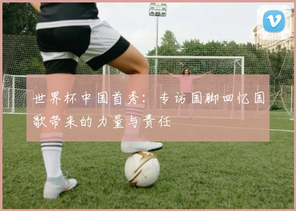 世界杯中国首秀：专访国脚回忆国歌带来的力量与责任