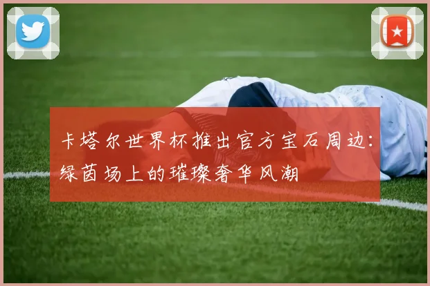 卡塔尔世界杯推出官方宝石周边：绿茵场上的璀璨奢华风潮