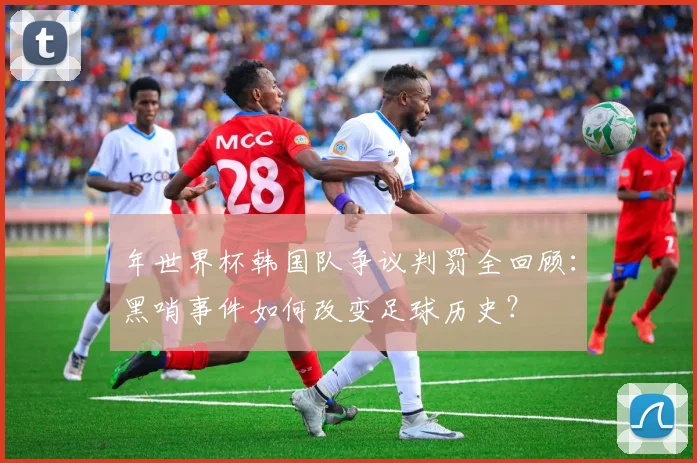 年世界杯韩国队争议判罚全回顾:黑哨事件如何改变足球历史?