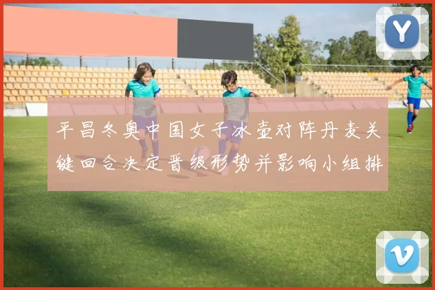 平昌冬奥中国女子冰壶对阵丹麦关键回合决定晋级形势并影响小组排名