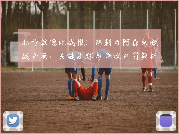 北伦敦德比战报:热刺与阿森纳激战全场,关键进球与争议判罚解析