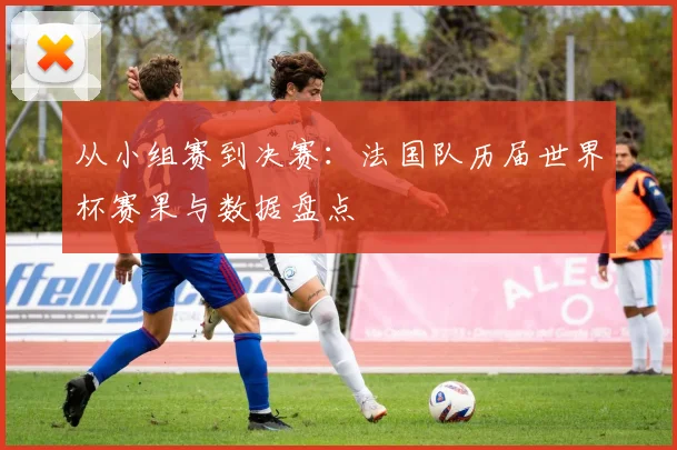 从小组赛到决赛：法国队历届世界杯赛果与数据盘点