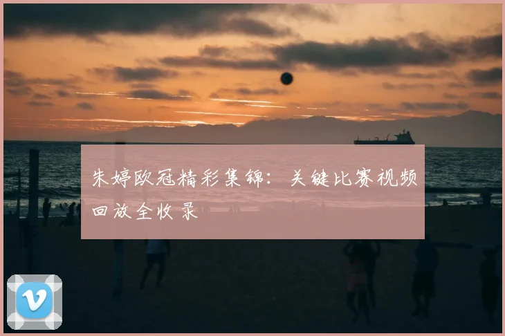 朱婷欧冠精彩集锦：关键比赛视频回放全收录