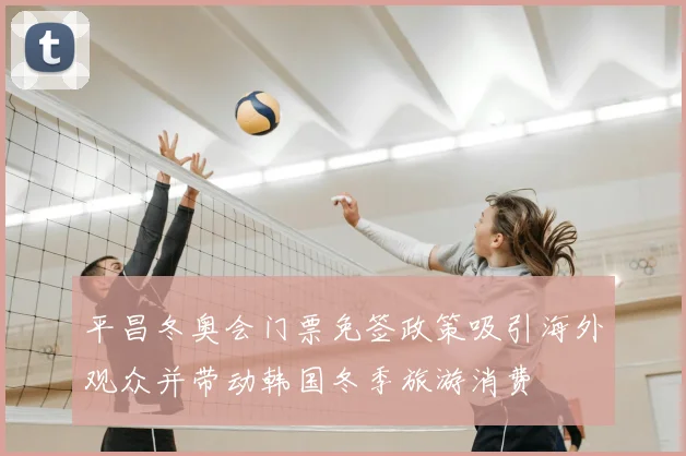 平昌冬奥会门票免签政策吸引海外观众并带动韩国冬季旅游消费