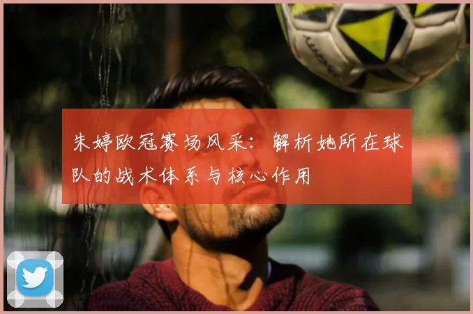 朱婷欧冠赛场风采：解析她所在球队的战术体系与核心作用