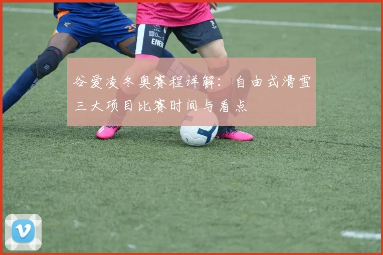 谷爱凌冬奥赛程详解：自由式滑雪三大项目比赛时间与看点