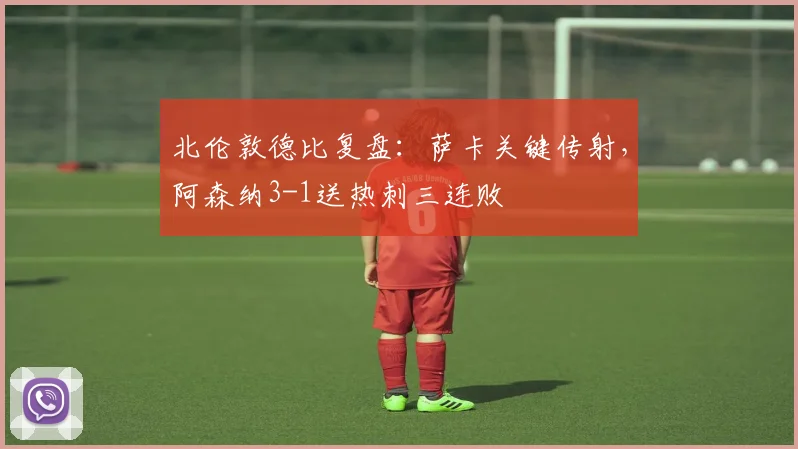 北伦敦德比复盘：萨卡关键传射，阿森纳3-1送热刺三连败