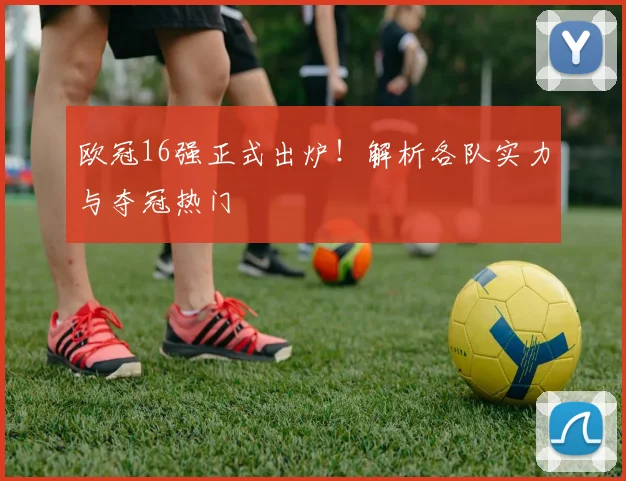 欧冠16强正式出炉!解析各队实力与夺冠热门