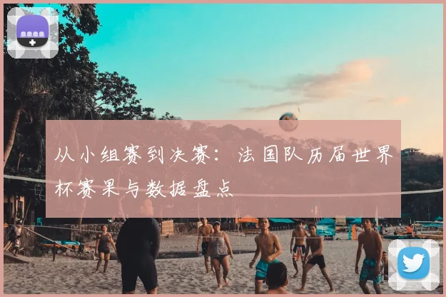 从小组赛到决赛：法国队历届世界杯赛果与数据盘点