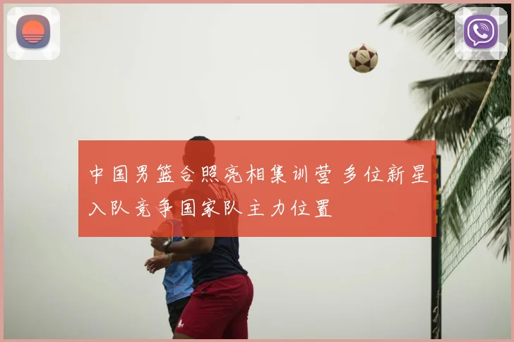 中国男篮合照亮相集训营 多位新星入队竞争国家队主力位置